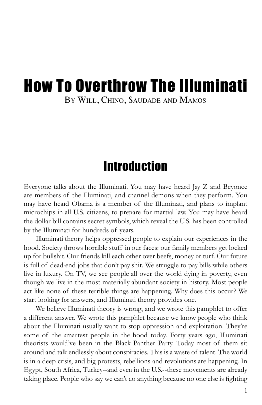 How To Overthrow The llluminati  By WiLL, CHINO, SAUDADE AND MaMmos  Everyone talks about the lluminai. You may have heard Jay are members of the Illuminati, and channel demons when they perform. You may have heard Obama is a member of the Hluminati, and plans to implant microchips in all US, citizens, to prepare for martial law:. You may have heard the dollar bill contains secret symbols, which reveal the US. has been controlled by the Hlluminati for hundseds of years  Illuminat theory helps oppressed people o explain our experi hood. Society throws horrible stuff in our faces: our family members get locked up for bullshit. Our friends kill each other over beefs, money or turf. Our future is full of dead-end jobs that don’t pay shit. We struggle to pay bills while others live in lusury. On TV, we see people all over the world dying in poverty, even though we live in the most materially abundant society in history. Most people act like none of these terrible things are happening. Why does this occur? We start looking for answers, and Hluminati theory provides one  We believe Hluminati theory is wrong, and we wrote this pamphlet to offer a different answer. We wrote this pamphlet because we know people who think about the Hluminati usually want to stop oppression and exploitation. They’re some of the smartest people in the hood today. Forty years ago, lluminati theorists would’ve been in the Black Panther Party. Today most of them sit  ces in the  around and talk endlessly about conspiracies. This is a waste of talent. The world is in a deep risis, and big protests, rebellions and revolutions are happening In Egypt, South Africa, Turkey--and even in the US.--these movements are already taking place. People who say we can’t do anything because no one else s fighting  1 